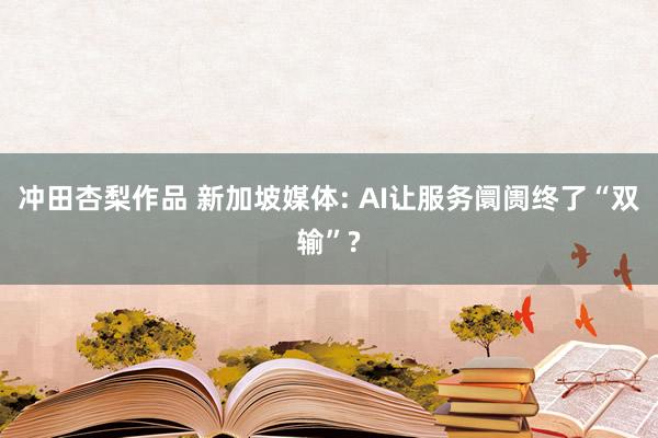 冲田杏梨作品 新加坡媒体: AI让服务阛阓终了“双输”?