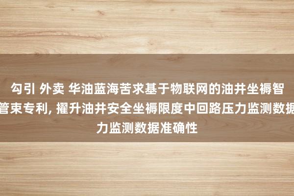 勾引 外卖 华油蓝海苦求基于物联网的油井坐褥智能限度管束专利， 擢升油井安全坐褥限度中回路压力监测数据准确性