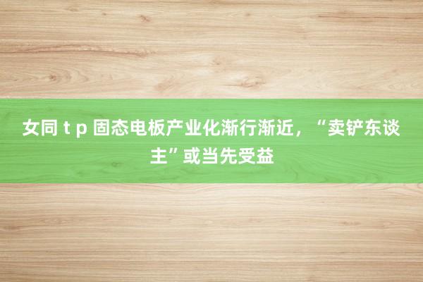 女同 t p 固态电板产业化渐行渐近，“卖铲东谈主”或当先受益