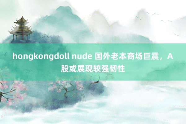 hongkongdoll nude 国外老本商场巨震，A股或展现较强韧性