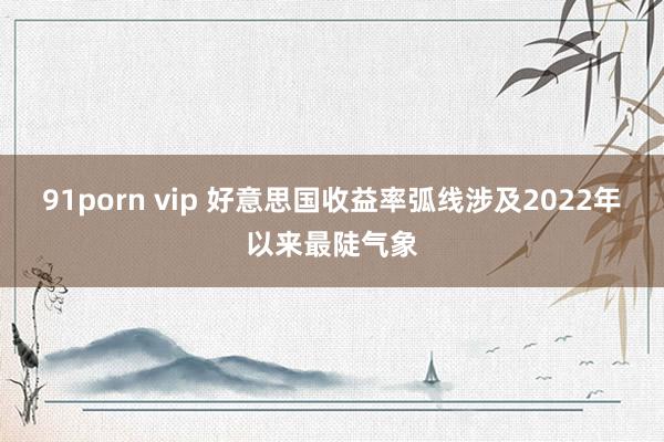 91porn vip 好意思国收益率弧线涉及2022年以来最陡气象