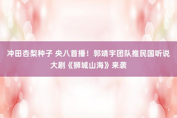 冲田杏梨种子 央八首播！郭靖宇团队推民国听说大剧《狮城山海》来袭