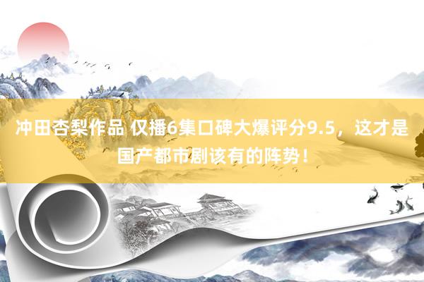 冲田杏梨作品 仅播6集口碑大爆评分9.5，这才是国产都市剧该有的阵势！