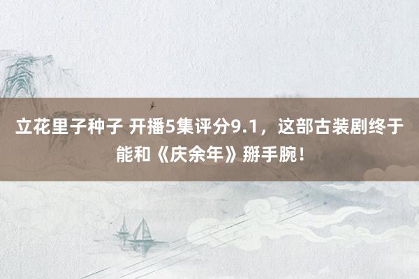 立花里子种子 开播5集评分9.1，这部古装剧终于能和《庆余年》掰手腕！