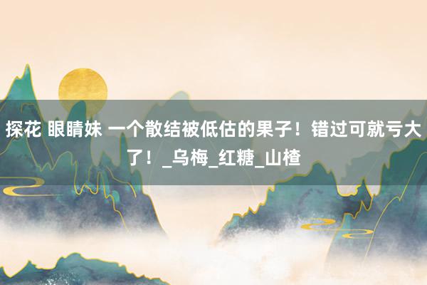 探花 眼睛妹 一个散结被低估的果子！错过可就亏大了！_乌梅_红糖_山楂