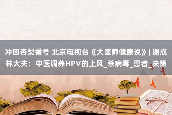 冲田杏梨番号 北京电视台《大医师健康说》| 谢成林大夫：中医调养HPV的上风_杀病毒_患者_决策