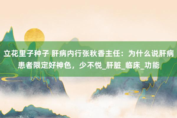 立花里子种子 肝病内行张秋香主任：为什么说肝病患者限定好神色，少不悦_肝脏_临床_功能