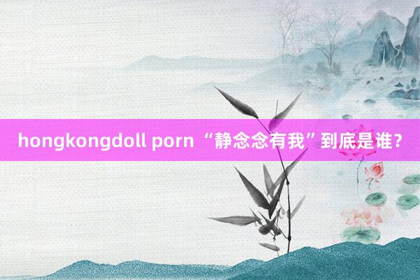 hongkongdoll porn “静念念有我”到底是谁？