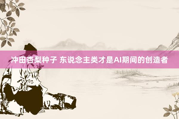 冲田杏梨种子 东说念主类才是AI期间的创造者