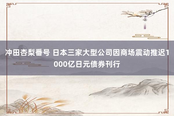 冲田杏梨番号 日本三家大型公司因商场震动推迟1000亿日元债券刊行