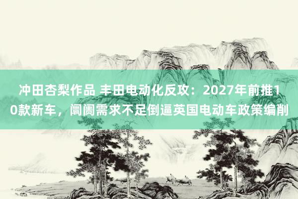 冲田杏梨作品 丰田电动化反攻：2027年前推10款新车，阛阓需求不足倒逼英国电动车政策编削
