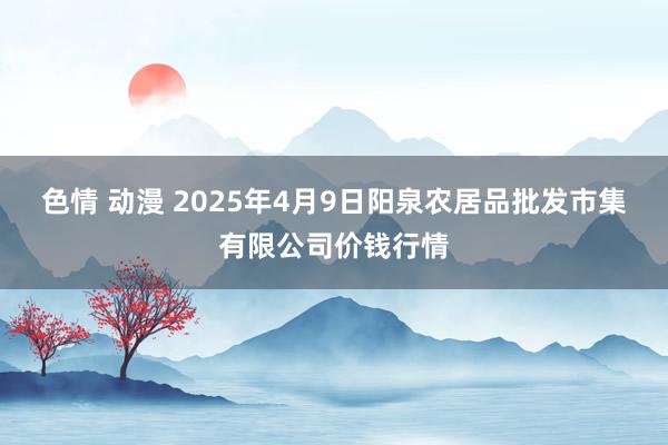 色情 动漫 2025年4月9日阳泉农居品批发市集有限公司价钱行情
