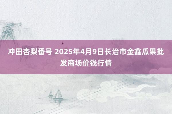 冲田杏梨番号 2025年4月9日长治市金鑫瓜果批发商场价钱行情