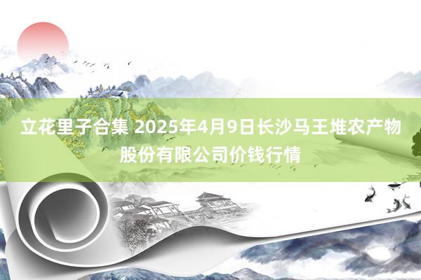 立花里子合集 2025年4月9日长沙马王堆农产物股份有限公司价钱行情