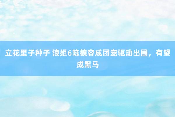 立花里子种子 浪姐6陈德容成团宠驱动出圈，有望成黑马