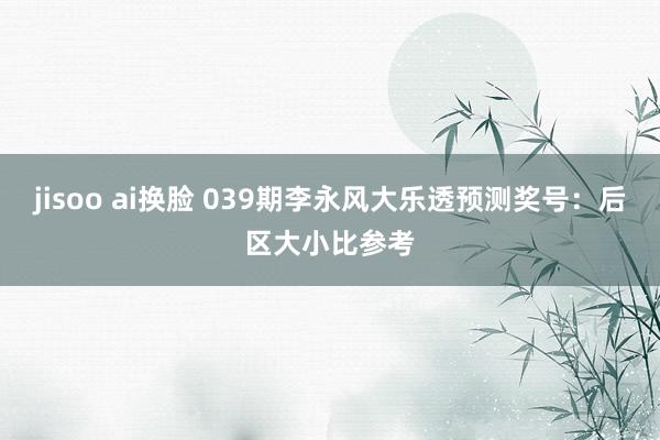 jisoo ai换脸 039期李永风大乐透预测奖号：后区大小比参考