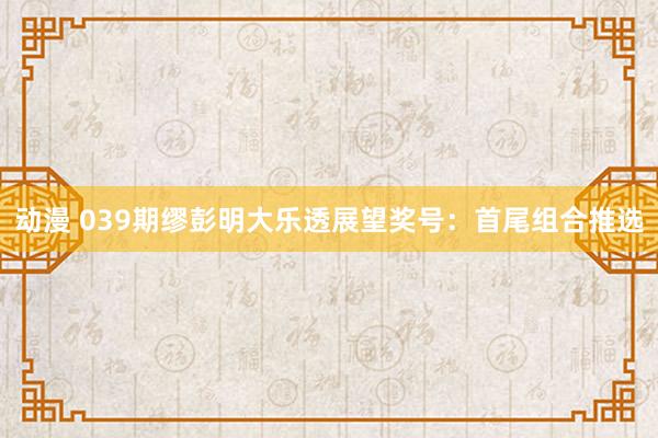 动漫 039期缪彭明大乐透展望奖号：首尾组合推选