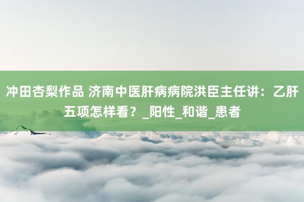 冲田杏梨作品 济南中医肝病病院洪臣主任讲：乙肝五项怎样看？_阳性_和谐_患者
