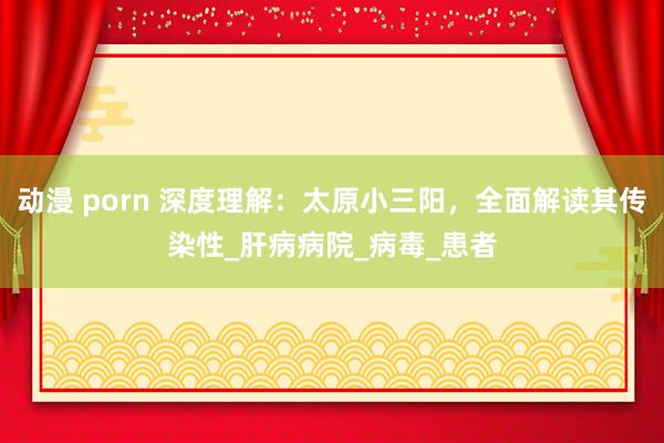 动漫 porn 深度理解：太原小三阳，全面解读其传染性_肝病病院_病毒_患者