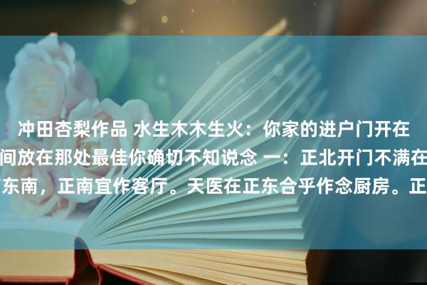 冲田杏梨作品 水生木木生火:你家的进户门开在这里客厅,厨房,卫生间放在那处最佳你确切不知说念 一:正北开门不满在东南,延年在正南东南,正南宜作客厅。天医在正东合乎作念厨房。正西痛苦和东北五鬼合乎作念卫生间。 二:...