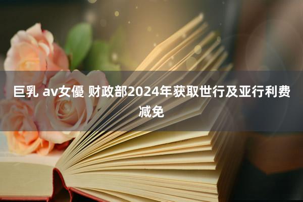 巨乳 av女優 财政部2024年获取世行及亚行利费减免