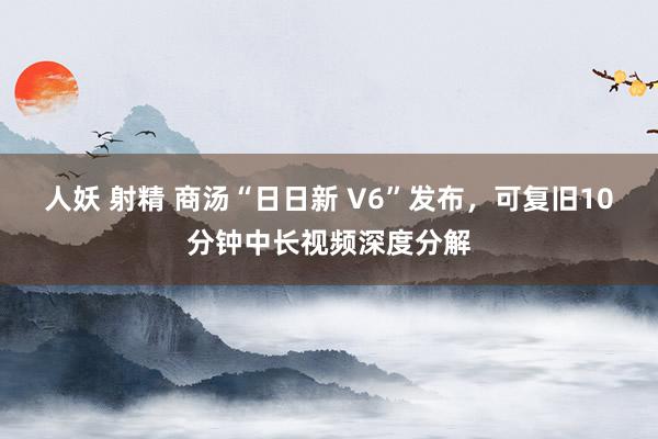 人妖 射精 商汤“日日新 V6”发布,可复旧10分钟中长视频深度分解