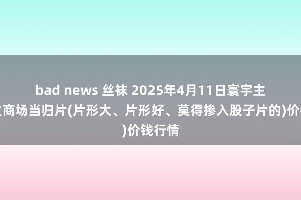bad news 丝袜 2025年4月11日寰宇主要批发商场当归片(片形大、片形好、莫得掺入股子片的)价钱行情