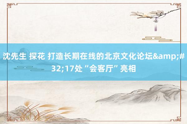 沈先生 探花 打造长期在线的北京文化论坛&#32;17处“会客厅”亮相