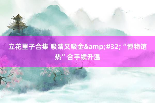 立花里子合集 吸睛又吸金&#32;“博物馆热”合手续升温