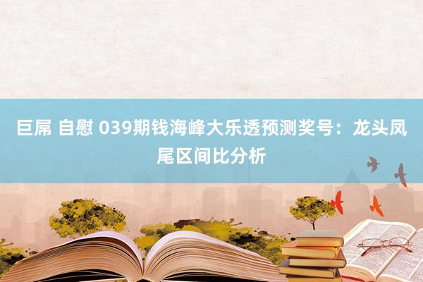 巨屌 自慰 039期钱海峰大乐透预测奖号：龙头凤尾区间比分析