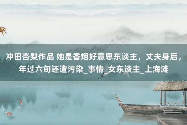冲田杏梨作品 她是香烟好意思东谈主，丈夫身后，年过六旬还遭污染_事情_女东谈主_上海滩