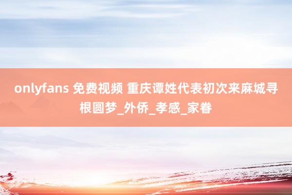 onlyfans 免费视频 重庆谭姓代表初次来麻城寻根圆梦_外侨_孝感_家眷
