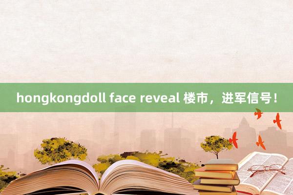 hongkongdoll face reveal 楼市，进军信号！