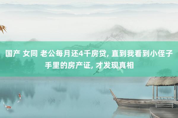 国产 女同 老公每月还4千房贷， 直到我看到小侄子手里的房产证， 才发现真相