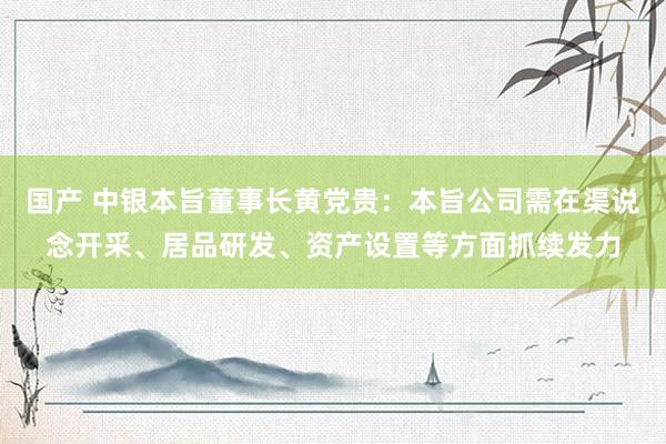 国产 中银本旨董事长黄党贵：本旨公司需在渠说念开采、居品研发、资产设置等方面抓续发力