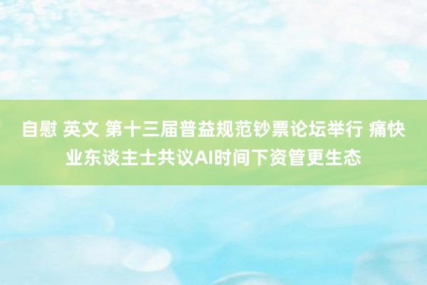 自慰 英文 第十三届普益规范钞票论坛举行 痛快业东谈主士共议AI时间下资管更生态
