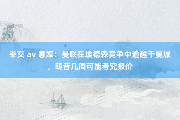 拳交 av 意媒：曼联在埃德森竞争中逾越于曼城，畴昔几周可能考究报价
