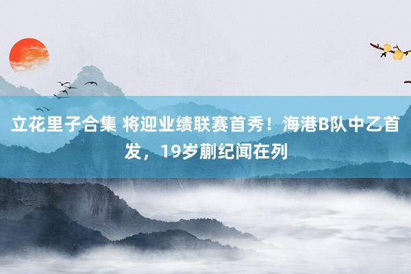 立花里子合集 将迎业绩联赛首秀！海港B队中乙首发，19岁蒯纪闻在列