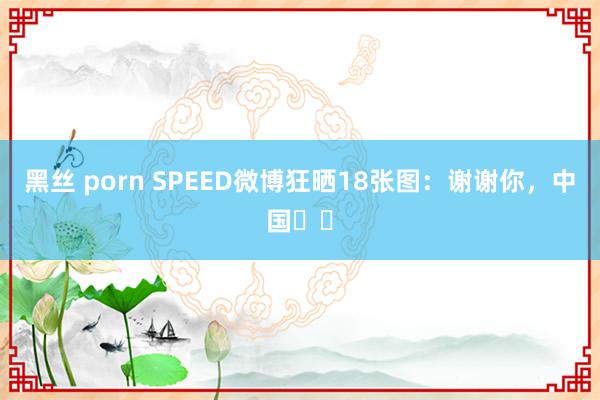 黑丝 porn SPEED微博狂晒18张图：谢谢你，中国❤️