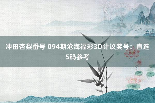 冲田杏梨番号 094期沧海福彩3D计议奖号：直选5码参考