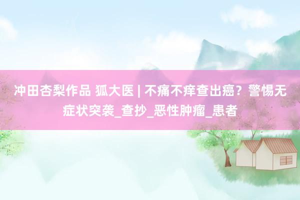 冲田杏梨作品 狐大医 | 不痛不痒查出癌？警惕无症状突袭_查抄_恶性肿瘤_患者