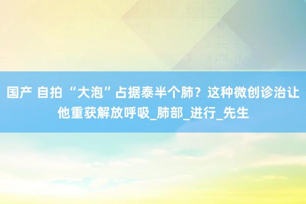 国产 自拍 “大泡”占据泰半个肺？这种微创诊治让他重获解放呼吸_肺部_进行_先生