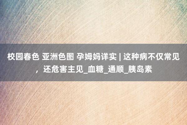 校园春色 亚洲色图 孕姆妈详实 | 这种病不仅常见，还危害主见_血糖_通顺_胰岛素