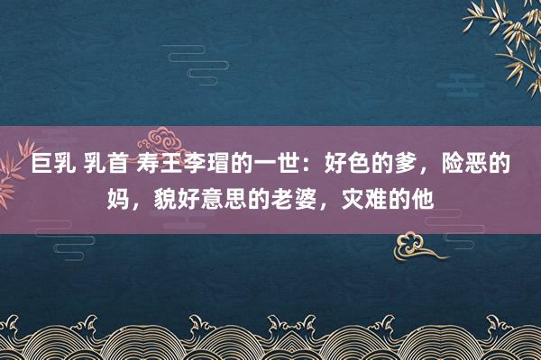 巨乳 乳首 寿王李瑁的一世：好色的爹，险恶的妈，貌好意思的老婆，灾难的他
