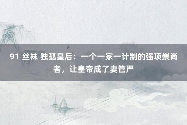 91 丝袜 独孤皇后：一个一家一计制的强项崇尚者，让皇帝成了妻管严