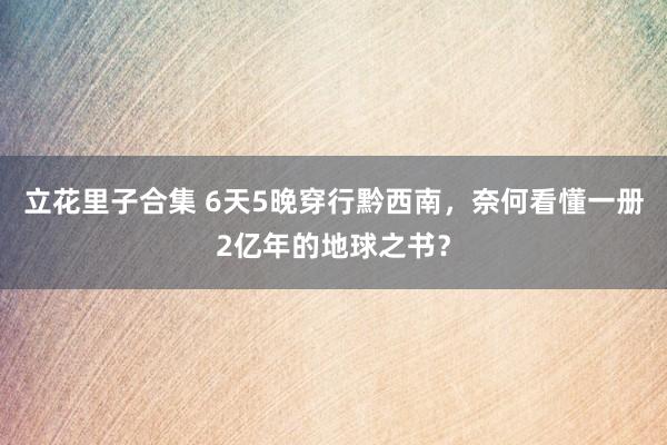 立花里子合集 6天5晚穿行黔西南，奈何看懂一册2亿年的地球之书？