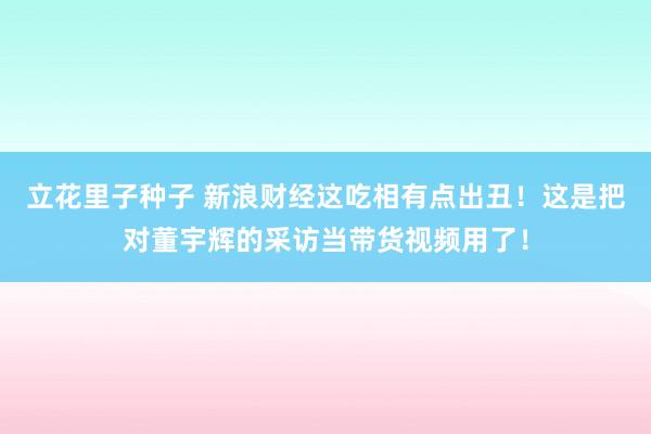 立花里子种子 新浪财经这吃相有点出丑！这是把对董宇辉的采访当带货视频用了！