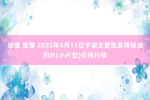 动漫 里番 2025年4月15日宇宙主要批发商场当归片(小片型)价钱行情