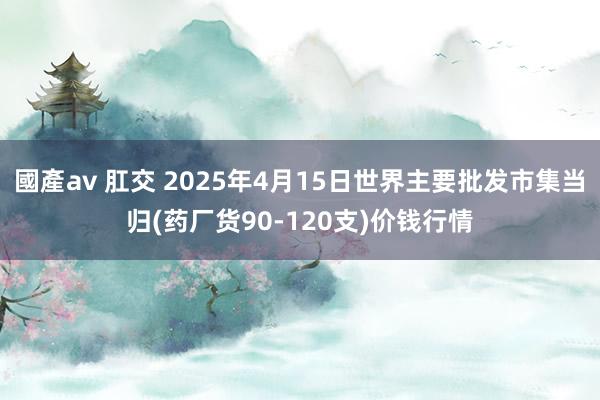國產av 肛交 2025年4月15日世界主要批发市集当归(药厂货90-120支)价钱行情