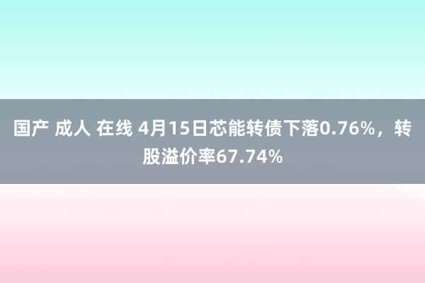国产 成人 在线 4月15日芯能转债下落0.76%，转股溢价率67.74%